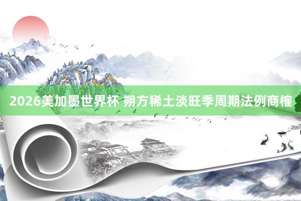 2026美加墨世界杯 朔方稀土淡旺季周期法例商榷
