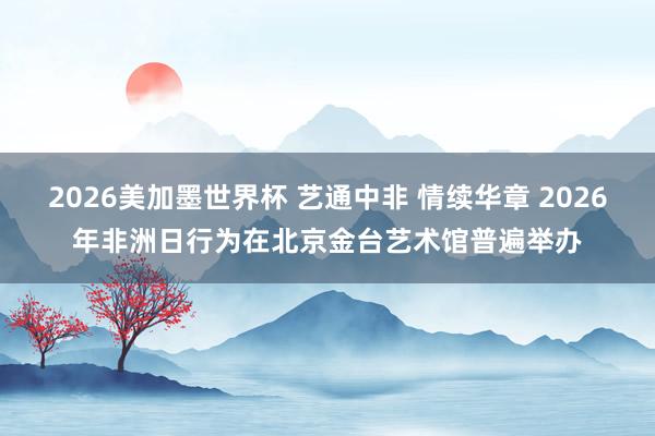 2026美加墨世界杯 艺通中非 情续华章 2026年非洲日行为在北京金台艺术馆普遍举办