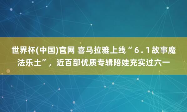 世界杯(中国)官网 喜马拉雅上线“６.１故事魔法乐土”，近百部优质专辑陪娃充实过六一