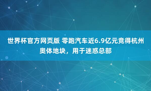 世界杯官方网页版 零跑汽车近6.9亿元竞得杭州奥体地块，用于迷惑总部