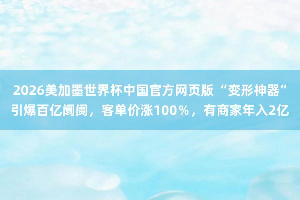 2026美加墨世界杯中国官方网页版 “变形神器”引爆百亿阛阓，客单价涨100％，有商家年入2亿