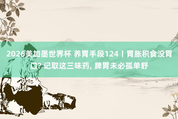 2026美加墨世界杯 养胃手段124丨胃胀积食没胃口? 记取这三味药， 脾胃未必孤单舒