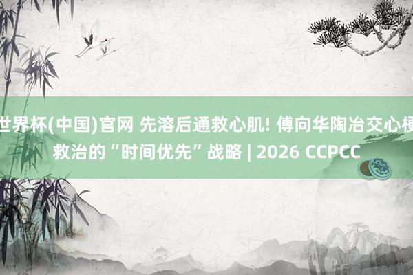 世界杯(中国)官网 先溶后通救心肌! 傅向华陶冶交心梗救治的“时间优先”战略 | 2026 CCPCC