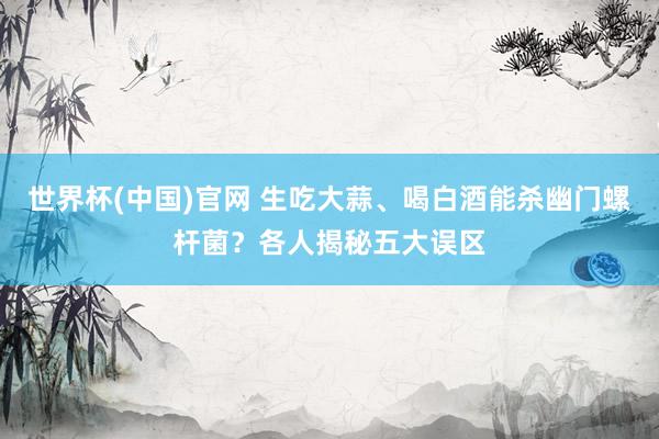 世界杯(中国)官网 生吃大蒜、喝白酒能杀幽门螺杆菌？各人揭秘五大误区