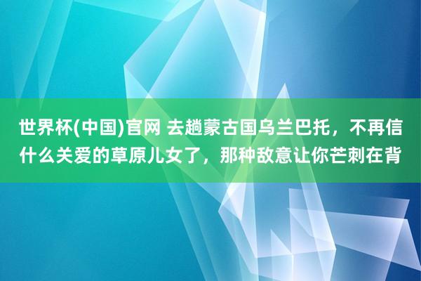 世界杯(中国)官网 去趟蒙古国乌兰巴托，不再信什么关爱的草原儿女了，那种敌意让你芒刺在背