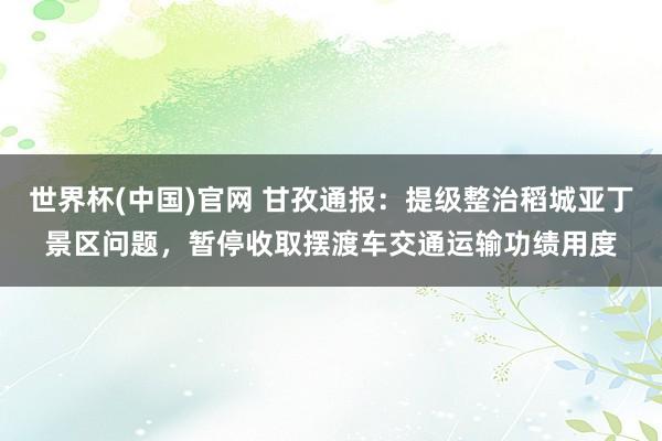 世界杯(中国)官网 甘孜通报：提级整治稻城亚丁景区问题，暂停收取摆渡车交通运输功绩用度