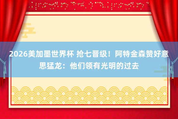 2026美加墨世界杯 抢七晋级！阿特金森赞好意思猛龙：他们领有光明的过去