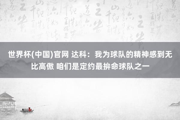 世界杯(中国)官网 达科：我为球队的精神感到无比高傲 咱们是定约最拚命球队之一