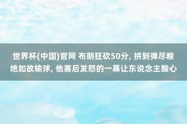 世界杯(中国)官网 布朗狂砍50分， 拼到弹尽粮绝如故输球， 他赛后发怒的一幕让东说念主酸心