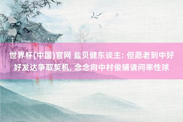 世界杯(中国)官网 盐贝健东谈主: 但愿老到中好好发达争取契机， 念念向中村俊辅请问率性球