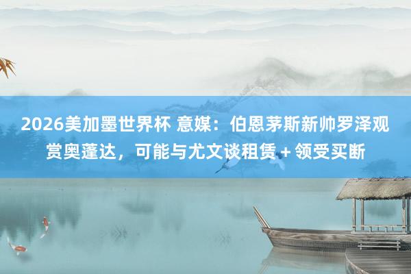 2026美加墨世界杯 意媒：伯恩茅斯新帅罗泽观赏奥蓬达，可能与尤文谈租赁＋领受买断