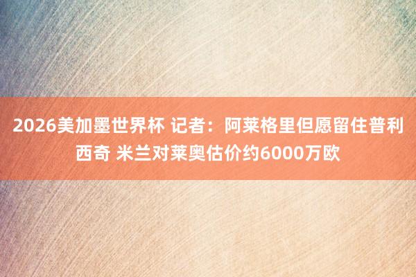 2026美加墨世界杯 记者：阿莱格里但愿留住普利西奇 米兰对莱奥估价约6000万欧