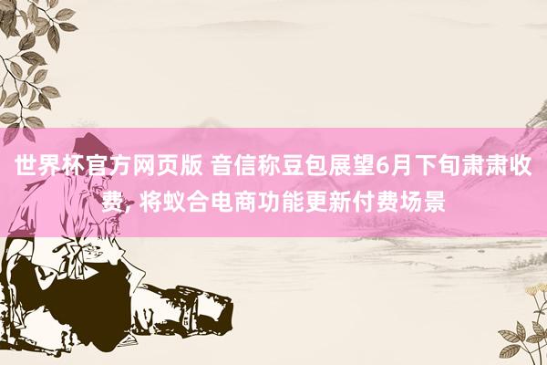 世界杯官方网页版 音信称豆包展望6月下旬肃肃收费， 将蚁合电商功能更新付费场景
