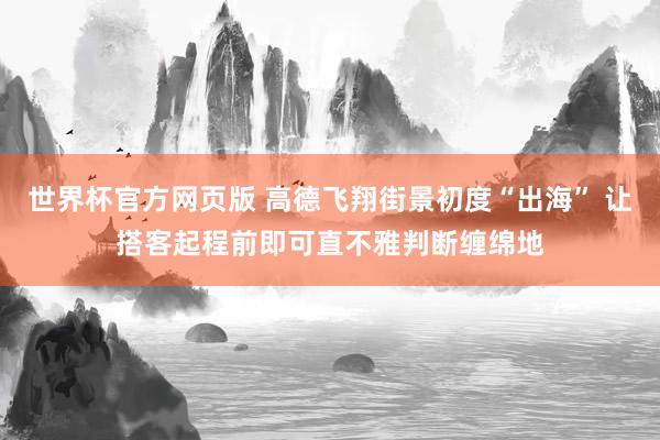 世界杯官方网页版 高德飞翔街景初度“出海” 让搭客起程前即可直不雅判断缠绵地