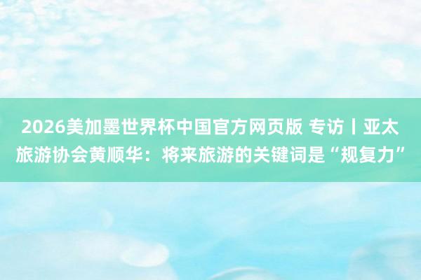 2026美加墨世界杯中国官方网页版 专访丨亚太旅游协会黄顺华：将来旅游的关键词是“规复力”