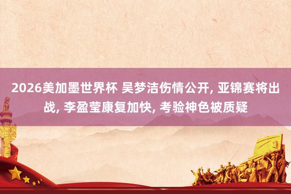2026美加墨世界杯 吴梦洁伤情公开， 亚锦赛将出战， 李盈莹康复加快， 考验神色被质疑