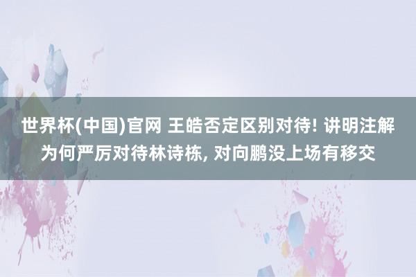 世界杯(中国)官网 王皓否定区别对待! 讲明注解为何严厉对待林诗栋， 对向鹏没上场有移交