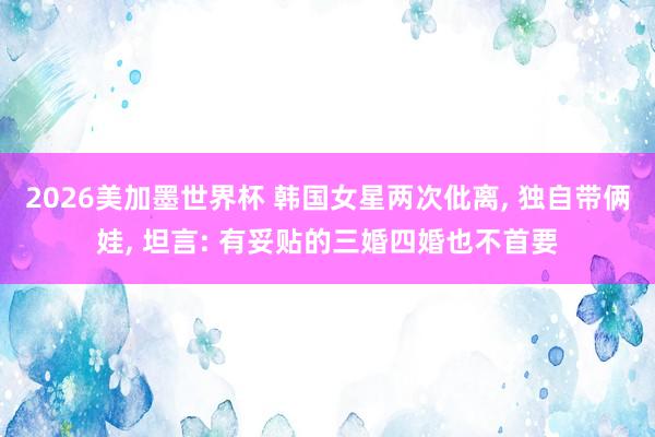 2026美加墨世界杯 韩国女星两次仳离， 独自带俩娃， 坦言: 有妥贴的三婚四婚也不首要