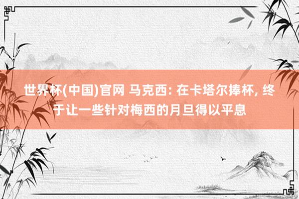 世界杯(中国)官网 马克西: 在卡塔尔捧杯， 终于让一些针对梅西的月旦得以平息