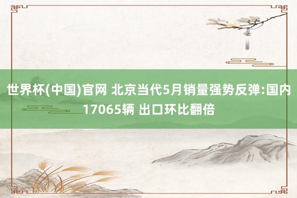 世界杯(中国)官网 北京当代5月销量强势反弹:国内17065辆 出口环比翻倍