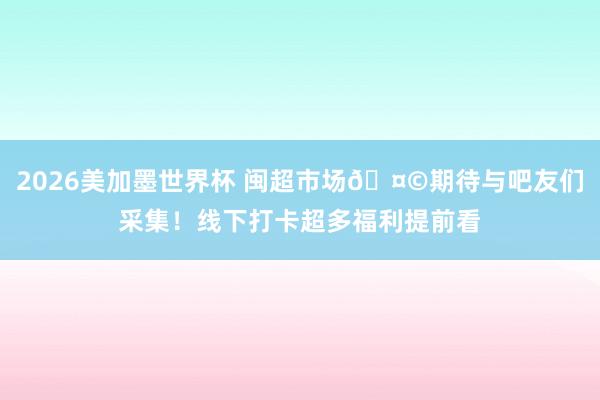 2026美加墨世界杯 闽超市场🤩期待与吧友们采集！线下打卡超多福利提前看