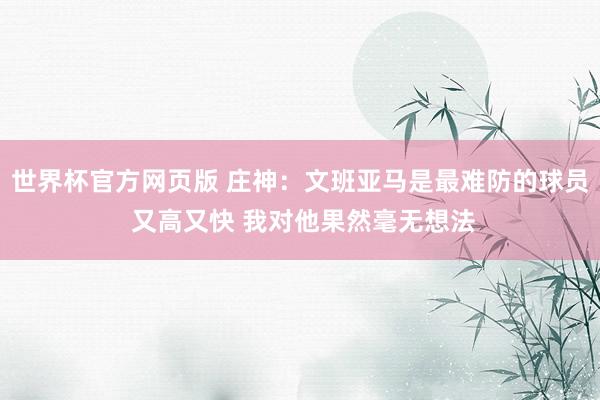 世界杯官方网页版 庄神：文班亚马是最难防的球员 又高又快 我对他果然毫无想法