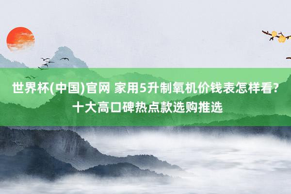 世界杯(中国)官网 家用5升制氧机价钱表怎样看? 十大高口碑热点款选购推选