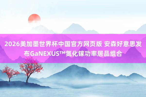 2026美加墨世界杯中国官方网页版 安森好意思发布GaNEXUS™氮化镓功率居品组合