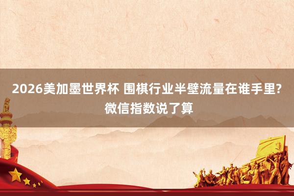 2026美加墨世界杯 围棋行业半壁流量在谁手里? 微信指数说了算