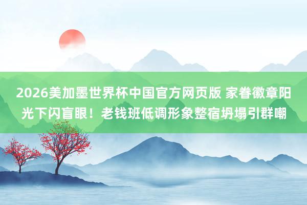 2026美加墨世界杯中国官方网页版 家眷徽章阳光下闪盲眼！老钱班低调形象整宿坍塌引群嘲