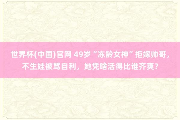 世界杯(中国)官网 49岁“冻龄女神”拒嫁帅哥，不生娃被骂自利，她凭啥活得比谁齐爽？