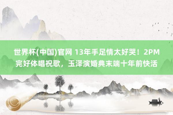 世界杯(中国)官网 13年手足情太好哭！2PM完好体唱祝歌，玉泽演婚典末端十年前快活