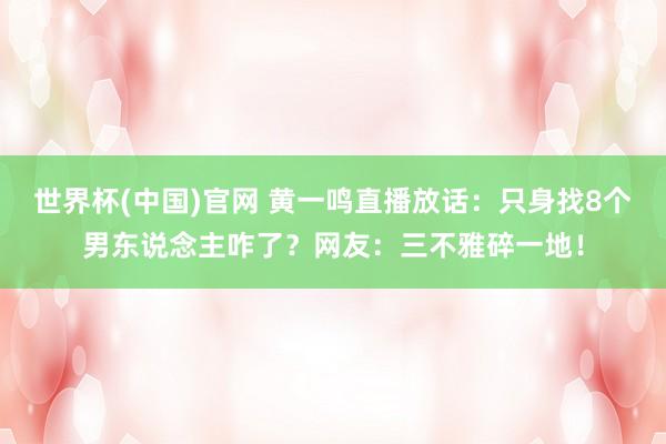 世界杯(中国)官网 黄一鸣直播放话：只身找8个男东说念主咋了？网友：三不雅碎一地！