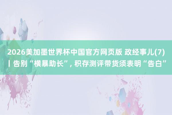 2026美加墨世界杯中国官方网页版 政经事儿(7)丨告别“横暴助长”， 积存测评带货须表明“告白”