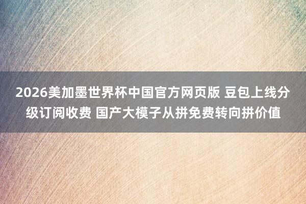 2026美加墨世界杯中国官方网页版 豆包上线分级订阅收费 国产大模子从拼免费转向拼价值