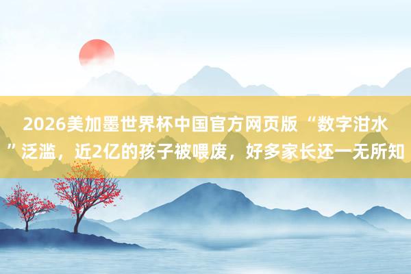 2026美加墨世界杯中国官方网页版 “数字泔水”泛滥，近2亿的孩子被喂废，好多家长还一无所知