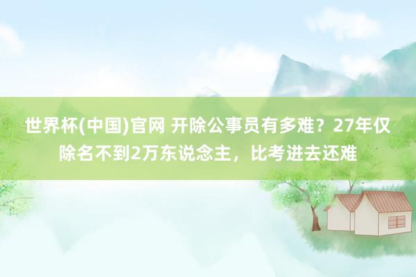 世界杯(中国)官网 开除公事员有多难？27年仅除名不到2万东说念主，比考进去还难