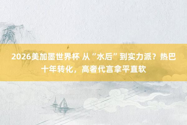 2026美加墨世界杯 从“水后”到实力派？热巴十年转化，高奢代言拿平直软