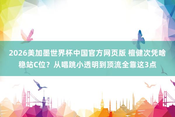 2026美加墨世界杯中国官方网页版 檀健次凭啥稳站C位？从唱跳小透明到顶流全靠这3点