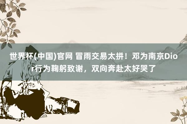 世界杯(中国)官网 冒雨交易太拼！邓为南京Dior行为鞠躬致谢，双向奔赴太好哭了