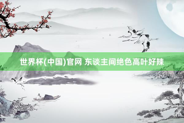 世界杯(中国)官网 东谈主间绝色高叶好辣