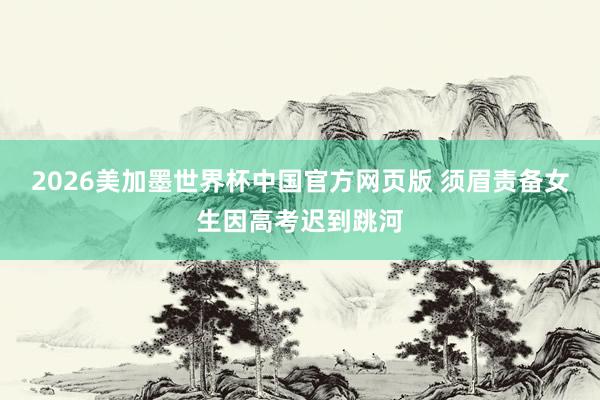 2026美加墨世界杯中国官方网页版 须眉责备女生因高考迟到跳河