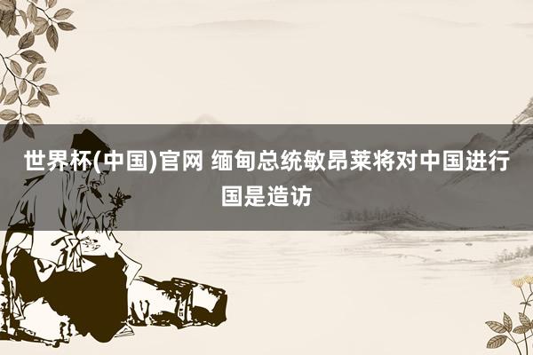 世界杯(中国)官网 缅甸总统敏昂莱将对中国进行国是造访