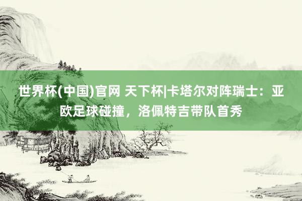 世界杯(中国)官网 天下杯|卡塔尔对阵瑞士：亚欧足球碰撞，洛佩特吉带队首秀