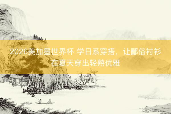 2026美加墨世界杯 学日系穿搭，让鄙俗衬衫在夏天穿出轻熟优雅