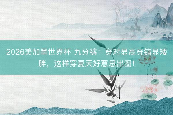 2026美加墨世界杯 九分裤：穿对显高穿错显矮胖，这样穿夏天好意思出圈！