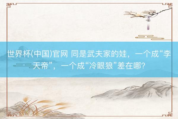 世界杯(中国)官网 同是武夫家的娃，一个成“李天帝”，一个成“冷眼狼”差在哪？
