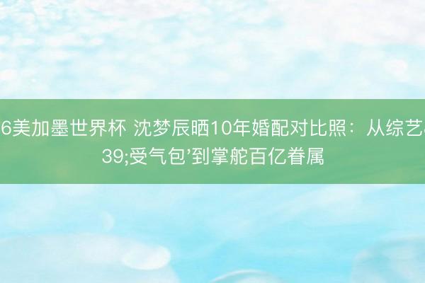 2026美加墨世界杯 沈梦辰晒10年婚配对比照:从综艺'受气包'到掌舵百亿眷属