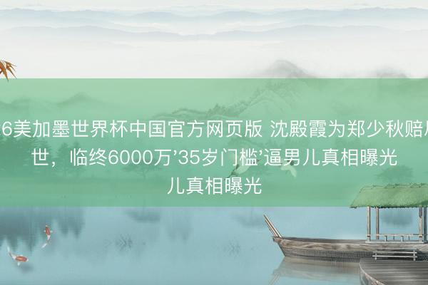 2026美加墨世界杯中国官方网页版 沈殿霞为郑少秋赔尽一世，临终6000万'35岁门槛'逼男儿真相曝光