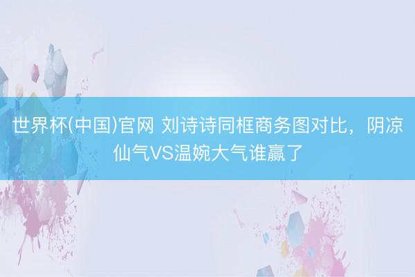 世界杯(中国)官网 刘诗诗同框商务图对比，阴凉仙气VS温婉大气谁赢了
